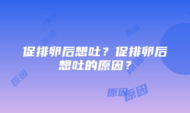 促排卵后想吐？促排卵后想吐的原因？