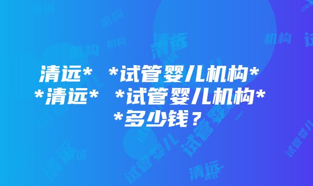 清远* *试管婴儿机构* *清远* *试管婴儿机构* *多少钱？