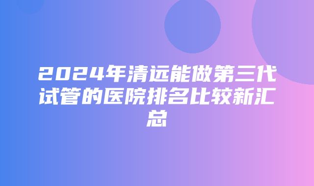 2024年清远能做第三代试管的医院排名比较新汇总