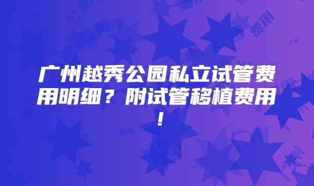 广州越秀公园私立试管费用明细？附试管移植费用！