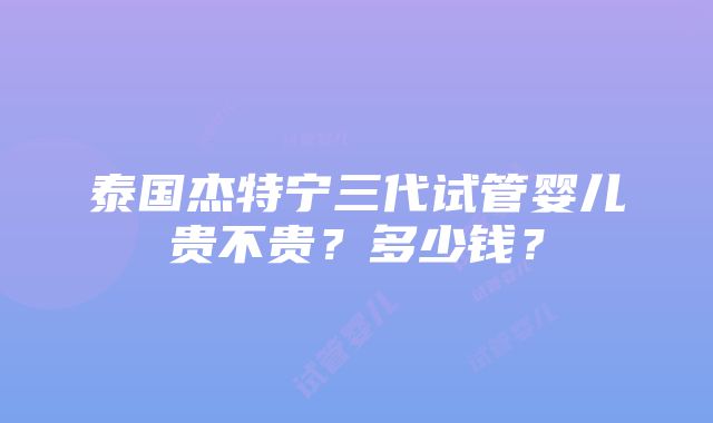 泰国杰特宁三代试管婴儿贵不贵？多少钱？