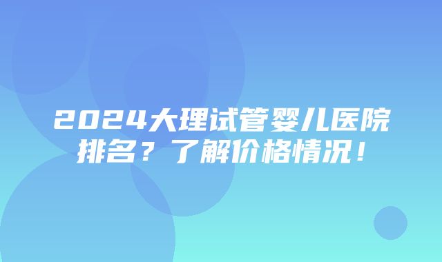 2024大理试管婴儿医院排名？了解价格情况！