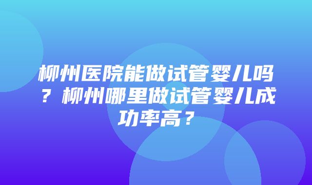 柳州医院能做试管婴儿吗？柳州哪里做试管婴儿成功率高？