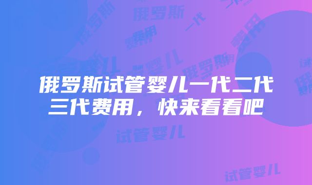 俄罗斯试管婴儿一代二代三代费用，快来看看吧