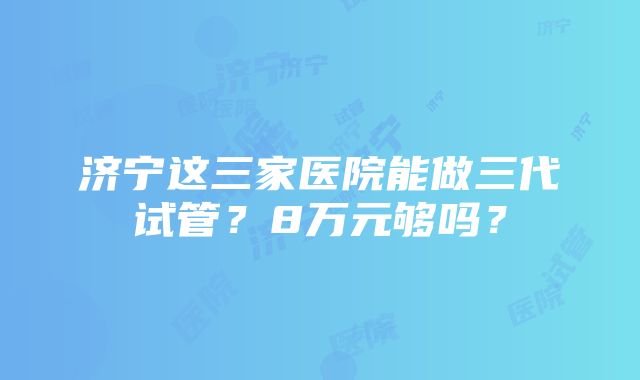 济宁这三家医院能做三代试管？8万元够吗？