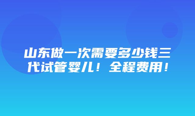 山东做一次需要多少钱三代试管婴儿！全程费用！