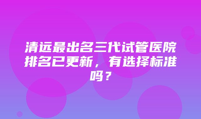 清远最出名三代试管医院排名已更新，有选择标准吗？