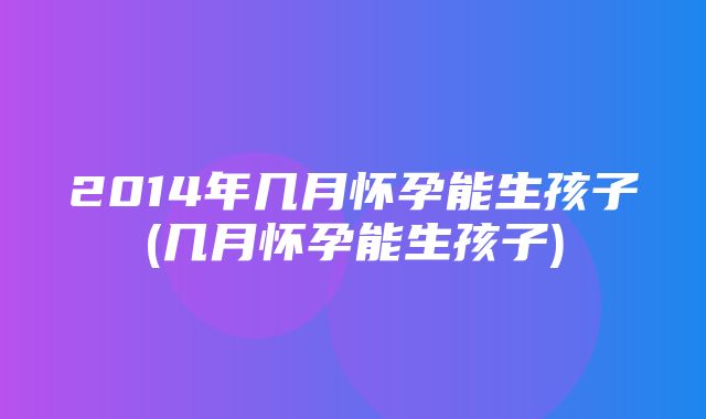 2014年几月怀孕能生孩子(几月怀孕能生孩子)