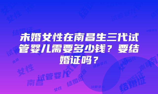 未婚女性在南昌生三代试管婴儿需要多少钱？要结婚证吗？