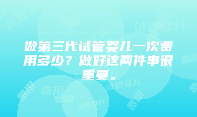 做第三代试管婴儿一次费用多少？做好这两件事很重要。