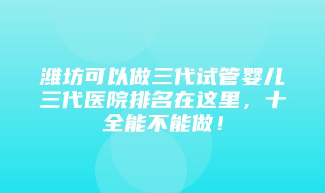 潍坊可以做三代试管婴儿三代医院排名在这里，十全能不能做！