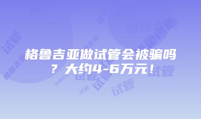 格鲁吉亚做试管会被骗吗？大约4-6万元！