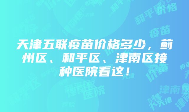 天津五联疫苗价格多少，蓟州区、和平区、津南区接种医院看这！