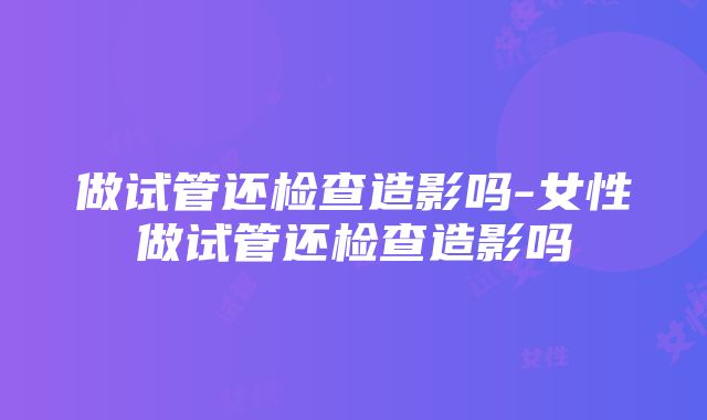 做试管还检查造影吗-女性做试管还检查造影吗