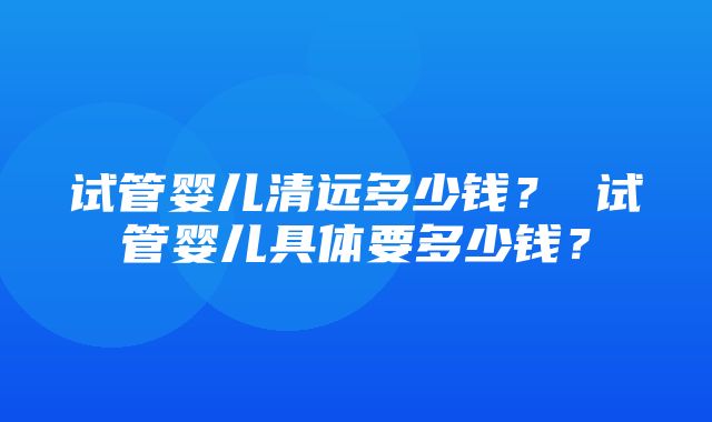 试管婴儿清远多少钱？ 试管婴儿具体要多少钱？