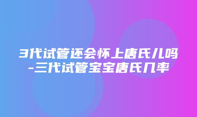 3代试管还会怀上唐氏儿吗-三代试管宝宝唐氏几率