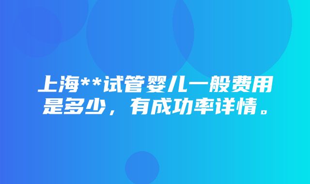 上海**试管婴儿一般费用是多少，有成功率详情。