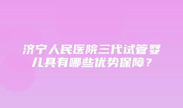 济宁人民医院三代试管婴儿具有哪些优势保障？