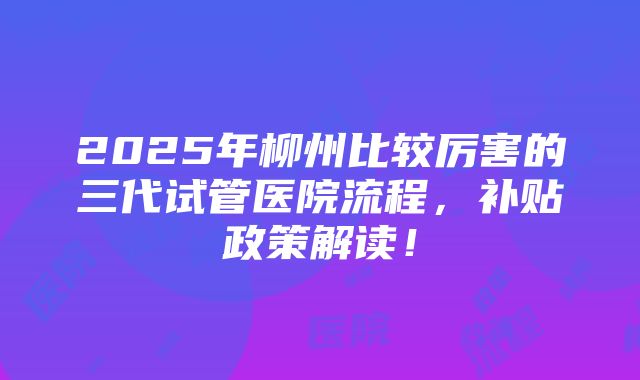 2025年柳州比较厉害的三代试管医院流程，补贴政策解读！