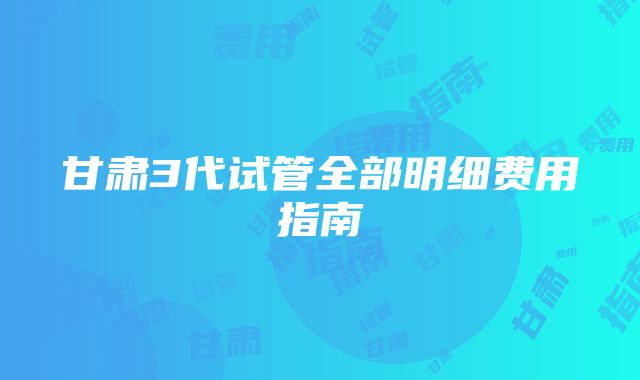 甘肃3代试管全部明细费用指南