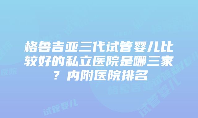 格鲁吉亚三代试管婴儿比较好的私立医院是哪三家？内附医院排名