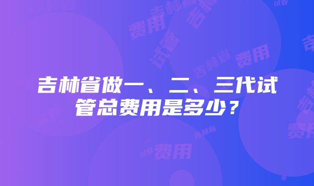 吉林省做一、二、三代试管总费用是多少？