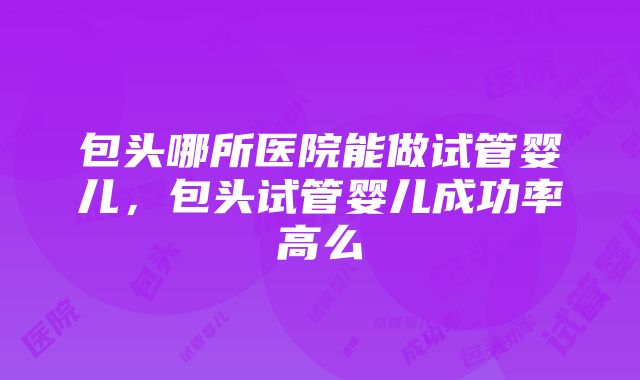 包头哪所医院能做试管婴儿，包头试管婴儿成功率高么