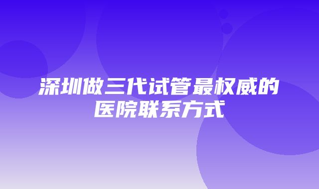 深圳做三代试管最权威的医院联系方式