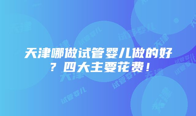 天津哪做试管婴儿做的好？四大主要花费！