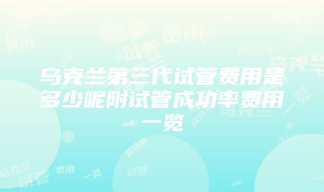 乌克兰第三代试管费用是多少呢附试管成功率费用一览