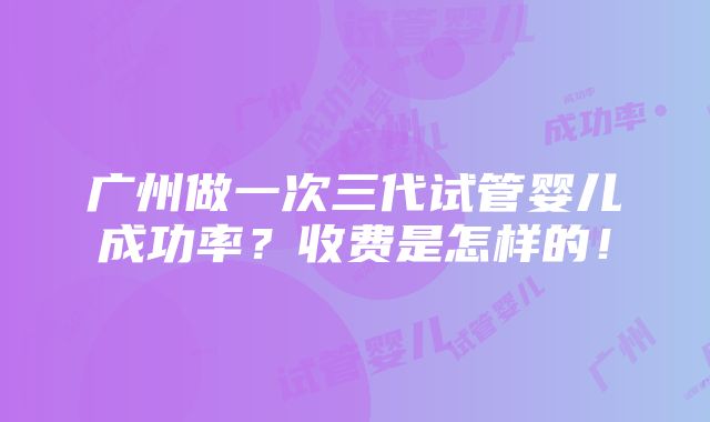 广州做一次三代试管婴儿成功率？收费是怎样的！