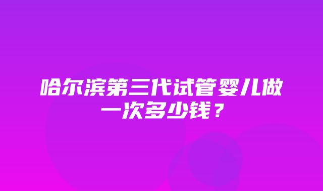 哈尔滨第三代试管婴儿做一次多少钱？