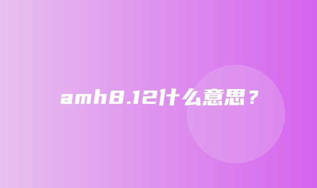 amh8.12什么意思？