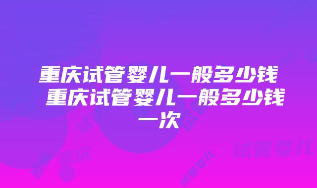 重庆试管婴儿一般多少钱 重庆试管婴儿一般多少钱一次