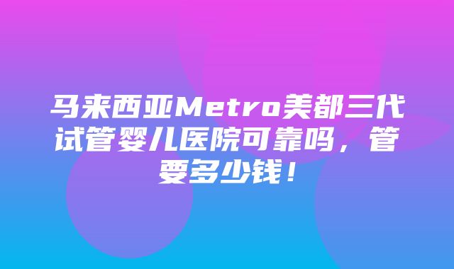 马来西亚Metro美都三代试管婴儿医院可靠吗，管要多少钱！