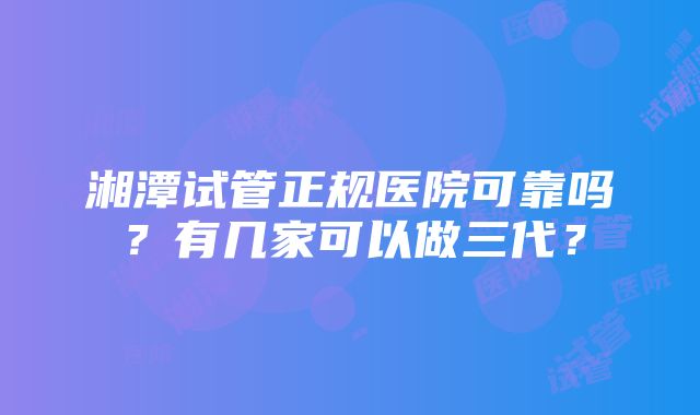 湘潭试管正规医院可靠吗？有几家可以做三代？