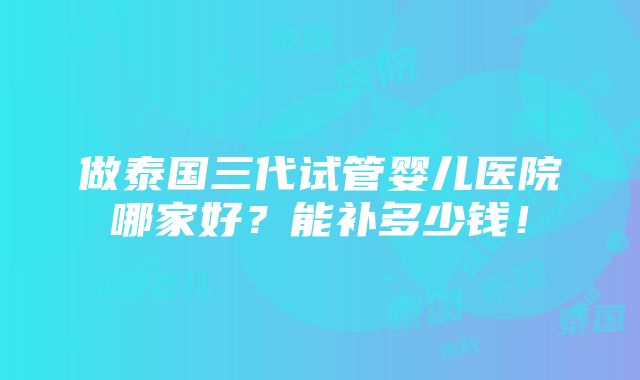 做泰国三代试管婴儿医院哪家好？能补多少钱！