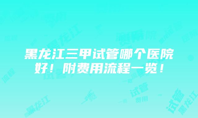 黑龙江三甲试管哪个医院好！附费用流程一览！