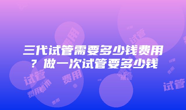 三代试管需要多少钱费用？做一次试管要多少钱