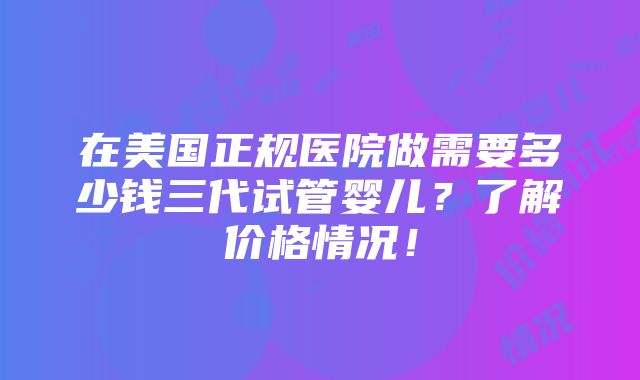 在美国正规医院做需要多少钱三代试管婴儿？了解价格情况！