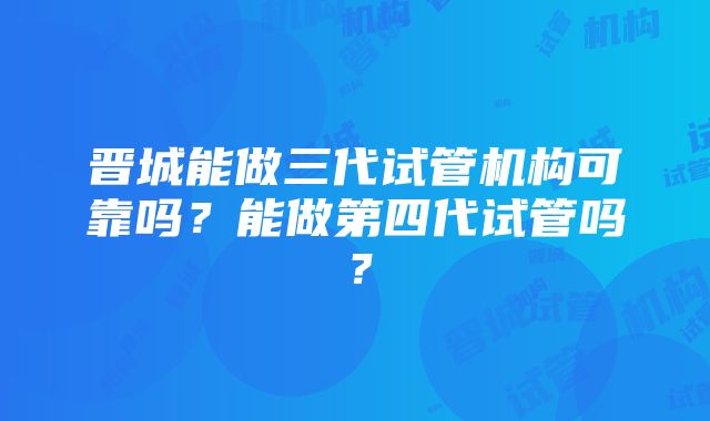 晋城能做三代试管机构可靠吗？能做第四代试管吗？