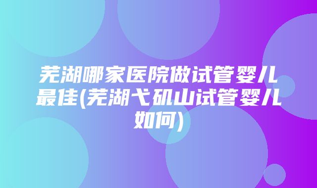 芜湖哪家医院做试管婴儿最佳(芜湖弋矶山试管婴儿如何)