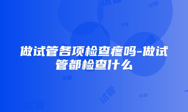 做试管各项检查疼吗-做试管都检查什么