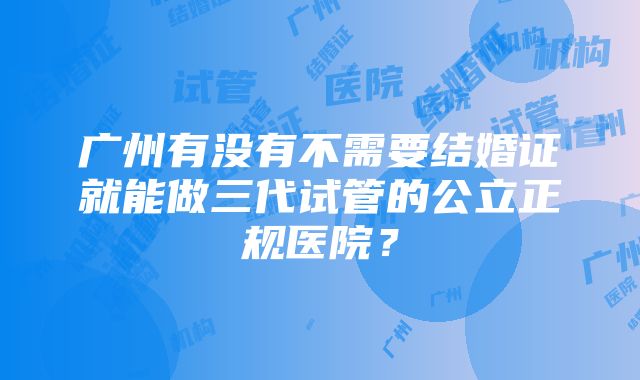 广州有没有不需要结婚证就能做三代试管的公立正规医院？