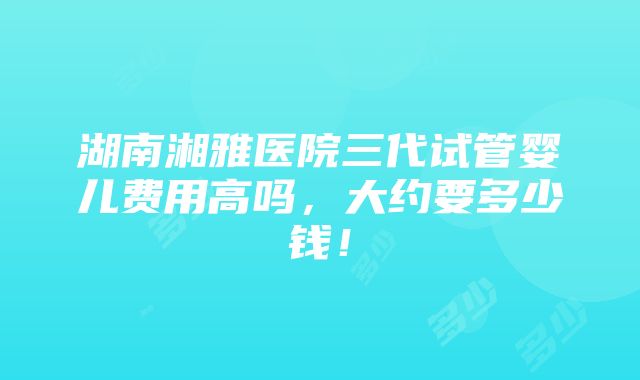 湖南湘雅医院三代试管婴儿费用高吗，大约要多少钱！