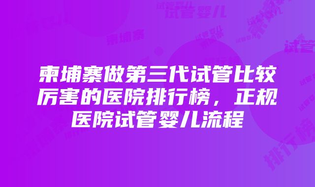 柬埔寨做第三代试管比较厉害的医院排行榜，正规医院试管婴儿流程