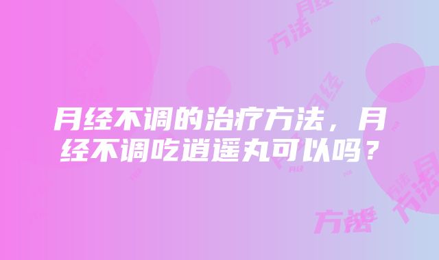 月经不调的治疗方法，月经不调吃逍遥丸可以吗？