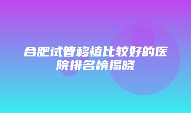 合肥试管移植比较好的医院排名榜揭晓