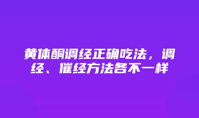 黄体酮调经正确吃法，调经、催经方法各不一样