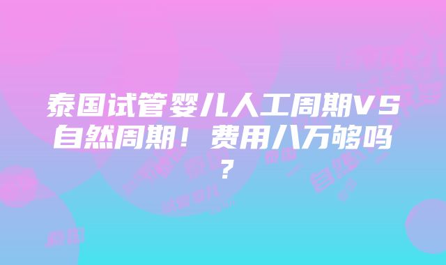 泰国试管婴儿人工周期VS自然周期！费用八万够吗？